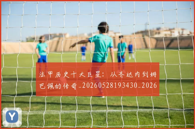 法甲历史十大巨星：从齐达内到姆巴佩的传奇_20260528193430_20260609232829