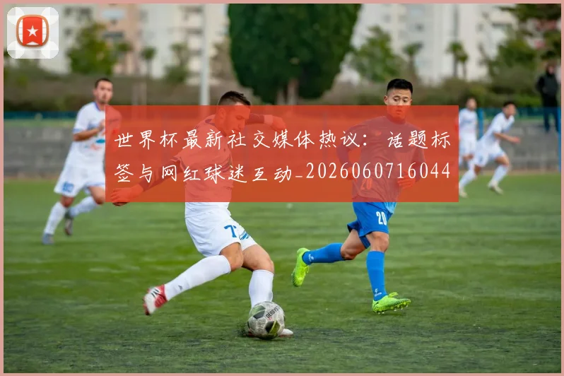 世界杯最新社交媒体热议：话题标签与网红球迷互动_20260607160442