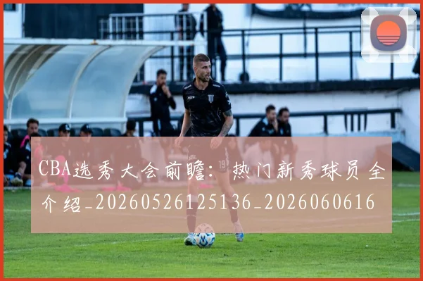 CBA选秀大会前瞻：热门新秀球员全介绍_20260526125136_20260606165314