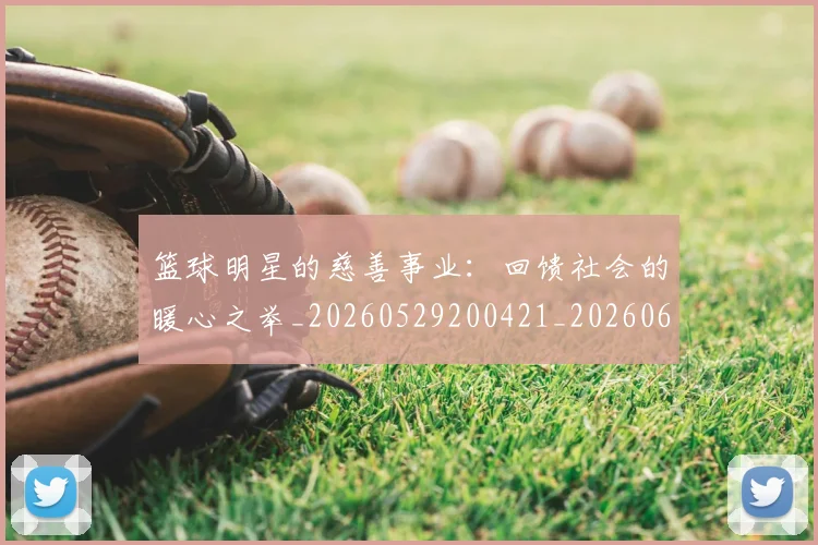 篮球明星的慈善事业：回馈社会的暖心之举_20260529200421_20260610001056