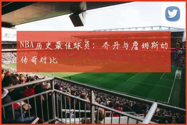 NBA历史最佳球员：乔丹与詹姆斯的传奇对比