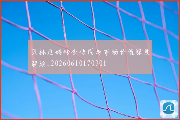 贝林厄姆转会传闻与市场价值深度解读_20260610170301