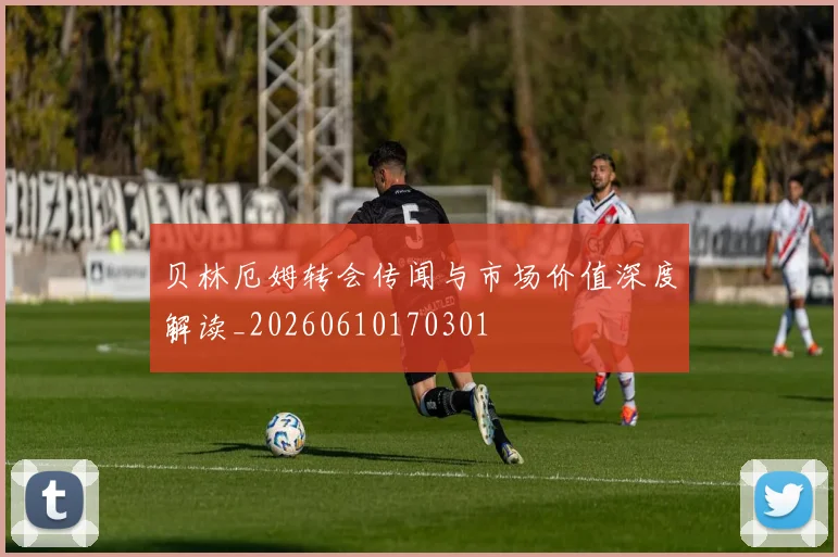 贝林厄姆转会传闻与市场价值深度解读_20260610170301